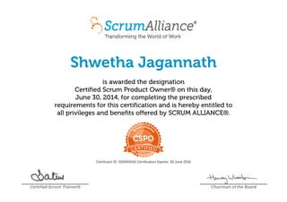 Shwetha Jagannath
is awarded the designation
Certified Scrum Product Owner® on this day,
June 30, 2014, for completing the prescribed
requirements for this certification and is hereby entitled to
all privileges and benefits offered by SCRUM ALLIANCE®.
Certificant ID: 000340016 Certification Expires: 30 June 2016
Certified Scrum Trainer® Chairman of the Board
 