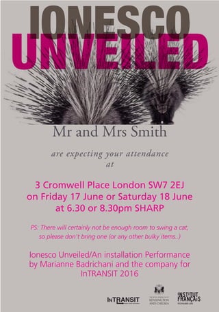 Mr and Mrs Smith
are expecting your attendance
at
3 Cromwell Place London SW7 2EJ
on Friday 17 June or Saturday 18 June
at 6.30 or 8.30pm SHARP
PS: There will certainly not be enough room to swing a cat,
so please don’t bring one (or any other bulky items..)
Ionesco Unveiled/An installation Performance
by Marianne Badrichani and the company for
InTRANSIT 2016
 