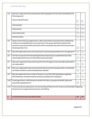 Grants 003: AFEW Kenya
Page 3 of 7
3.3 Doesyour organisationhave professional staff employedonfull time basisdedicatedtothe
followingareas?
Accountingandfinance
Internal audit
Procurement
Human Resources
Communication
3.4 Please confirmthat yourorganisationisable toprovide the requiredservicessatisfactorily
withoutrecruitingadditionalresource persons;if not,please specifythe expertise that
wouldbe outsourcedandthe activitiesforwhichitwouldbe requiredinthe Commentsbox
below(question3.11).
3.5 Doesthe organisationhave aformal policyforrecord keepinganddocumentmanagement?
3.6 Are there structuredinternal reportingformatsandproceduresestablishedtofacilitate
reportingthe performance of externallyfinanced activities?
3.7 Doesyour organisationdocumentitsperformance throughannual orperiodicreportswhich
are made public?
3.8 Doesyour organisationhave adocumentedinternal control frameworkwhichisdistributed
and made available tostaff andupdatedperiodically?
3.9 Doesthe organisationhave acode of conduct or any otherofficial guidelinesregarding
ethical behaviorandadministrativesanctionsproceduresforemployees?
3.10 Is the organization'sstaff trainedtomaintaintheirbasic occupationalhealth, safetyand
securityduringoperations?
3.11 Please provide anyexplanations,commentsandqualificationstothe answersprovidedaboveregarding
the questionsonorganizationalstructure andstaffing:
4 ACCOUNTINGPOLICIESANDPROCEDURES YES NO
 