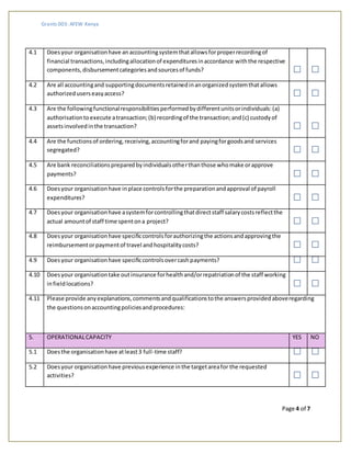 Grants 003: AFEW Kenya
Page 4 of 7
4.1 Doesyour organisationhave anaccountingsystemthatallowsforproperrecordingof
financial transactions,includingallocationof expendituresinaccordance withthe respective
components,disbursementcategoriesandsourcesof funds?
4.2 Are all accountingand supportingdocumentsretainedinanorganizedsystemthatallows
authorizeduserseasyaccess?
4.3 Are the followingfunctionalresponsibilitiesperformedbydifferentunitsorindividuals:(a)
authorisationtoexecute atransaction;(b) recordingof the transaction;and(c) custodyof
assetsinvolvedinthe transaction?
4.4 Are the functionsof ordering,receiving,accountingforand payingforgoodsand services
segregated?
4.5 Are bank reconciliationspreparedbyindividualsotherthanthose whomake orapprove
payments?
4.6 Doesyour organisationhave inplace controlsforthe preparationandapproval of payroll
expenditures?
4.7 Doesyour organisationhave asystemforcontrollingthatdirectstaff salarycostsreflectthe
actual amountof staff time spentona project?
4.8 Doesyour organisationhave specificcontrolsforauthorizingthe actionsandapprovingthe
reimbursementorpaymentof travel andhospitalitycosts?
4.9 Doesyour organisationhave specificcontrolsovercashpayments?
4.10 Doesyour organisationtake outinsurance forhealthand/orrepatriationof the staff working
infieldlocations?
4.11 Please provide anyexplanations,commentsandqualificationstothe answersprovidedaboveregarding
the questionsonaccountingpoliciesandprocedures:
5. OPERATIONALCAPACITY YES NO
5.1 Doesthe organisationhave atleast3 full-time staff?
5.2 Doesyour organisationhave previousexperience inthe targetareafor the requested
activities?
 