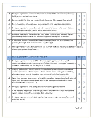 Grants 003: AFEW Kenya
Page 5 of 7
5.3 Doesyour organisationhave in-countrycore resourcessuchthatcan maintaincontinuing
fieldpresence andbasicoperations?
5.4 Do youmaintainfull-time year-roundofficesinthe area(s) of the proposedoperations?
5.5 Do youhave other collaborators andpartnershipwithotherorganizationsorpersons?
5.6 Doesyour organization ownandoperate inthe areavehicles oranyothermeans that can
provide adequate transportcapacityforthe requiredoperations?
5.7 Doesyour organisationownandoperate inthe areaIT equipmentandresourcesthatcan
provide adequate connectivityandelectronicsupportforthe requiredoperations?
5.8 If applicable,doesyourorganisationhave the necessary trainingandfacilitationskillsfor
providingtrainingtothe beneficiariesinthe targetarea(s)?
5.9 Please provide anyexplanations,commentsandqualificationstothe answersprovidedaboveregarding
the questionsonoperational capacity:
6. FINANCIALREPORTINGANDASSETMANAGEMENT YES NO
6.1 Doesyour organisationhave establishedfinancial reportingproceduresthatspecifywhat
reportsare to be prepared,the source systemforkeyreports,the frequencyof preparation,
whattheyare to containand howtheyare to be used?
6.2 Are your organization’soverall financialstatementsauditedregularlybyanindependent
auditorinaccordance withappropriate national orinternational auditingstandards?If so,
please provide the name of the auditorinthe Commentsbox below(question6.9).
6.3 Were there anymajor issuesrelatedtoineligible expenditure involvingdonorfundsreported
inthe auditreportsoverthe past three years?If yes,please provide more detailsinthe
Commentsbox below(question6.9).
6.4 Doesyour organisationhave acomputerizedfinancial managementsystem?
6.5 If the answertothe previousquestionisyes,canthe computerizedfinancial management
systemproduce financial reportsoncash-basisaccounting?
6.6 Doesyour organisationhave inplace apolicyandprocedurestoprotectassetsfromfraud,
waste and abuse?
 
