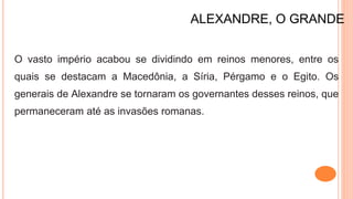 ALEXANDRE, O GRANDE
O vasto império acabou se dividindo em reinos menores, entre os
quais se destacam a Macedônia, a Síria, Pérgamo e o Egito. Os
generais de Alexandre se tornaram os governantes desses reinos, que
permaneceram até as invasões romanas.
 