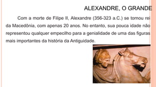 ALEXANDRE, O GRANDE
Com a morte de Filipe II, Alexandre (356-323 a.C.) se tornou rei
da Macedônia, com apenas 20 anos. No entanto, sua pouca idade não
representou qualquer empecilho para a genialidade de uma das figuras
mais importantes da história da Antiguidade.
 