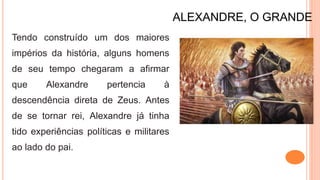 ALEXANDRE, O GRANDE
Tendo construído um dos maiores
impérios da história, alguns homens
de seu tempo chegaram a afirmar
que Alexandre pertencia à
descendência direta de Zeus. Antes
de se tornar rei, Alexandre já tinha
tido experiências políticas e militares
ao lado do pai.
 