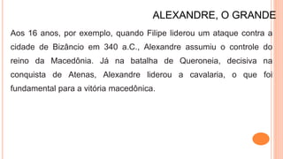 ALEXANDRE, O GRANDE
Aos 16 anos, por exemplo, quando Filipe liderou um ataque contra a
cidade de Bizâncio em 340 a.C., Alexandre assumiu o controle do
reino da Macedônia. Já na batalha de Queroneia, decisiva na
conquista de Atenas, Alexandre liderou a cavalaria, o que foi
fundamental para a vitória macedônica.
 