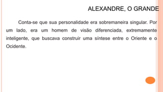 ALEXANDRE, O GRANDE
Conta-se que sua personalidade era sobremaneira singular. Por
um lado, era um homem de visão diferenciada, extremamente
inteligente, que buscava construir uma síntese entre o Oriente e o
Ocidente.
 