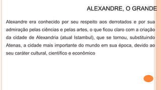 ALEXANDRE, O GRANDE
Alexandre era conhecido por seu respeito aos derrotados e por sua
admiração pelas ciências e pelas artes, o que ficou claro com a criação
da cidade de Alexandria (atual Istambul), que se tornou, substituindo
Atenas, a cidade mais importante do mundo em sua época, devido ao
seu caráter cultural, científico e econômico
 