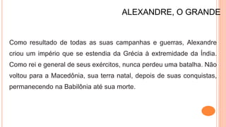 ALEXANDRE, O GRANDE
Como resultado de todas as suas campanhas e guerras, Alexandre
criou um império que se estendia da Grécia à extremidade da Índia.
Como rei e general de seus exércitos, nunca perdeu uma batalha. Não
voltou para a Macedônia, sua terra natal, depois de suas conquistas,
permanecendo na Babilônia até sua morte.
 