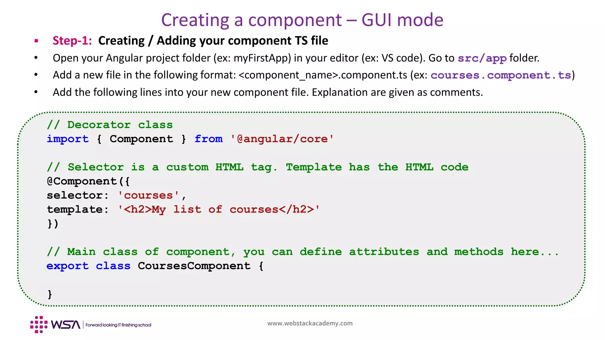 www.webstackacademy.com
Creating a component – GUI mode
 Step-1: Creating / Adding your component TS file
• Open your Angular project folder (ex: myFirstApp) in your editor (ex: VS code). Go to src/app folder.
• Add a new file in the following format: <component_name>.component.ts (ex: courses.component.ts)
• Add the following lines into your new component file. Explanation are given as comments.
// Decorator class
import { Component } from '@angular/core'
// Selector is a custom HTML tag. Template has the HTML code
@Component({
selector: 'courses',
template: '<h2>My list of courses</h2>'
})
// Main class of component, you can define attributes and methods here...
export class CoursesComponent {
}
 