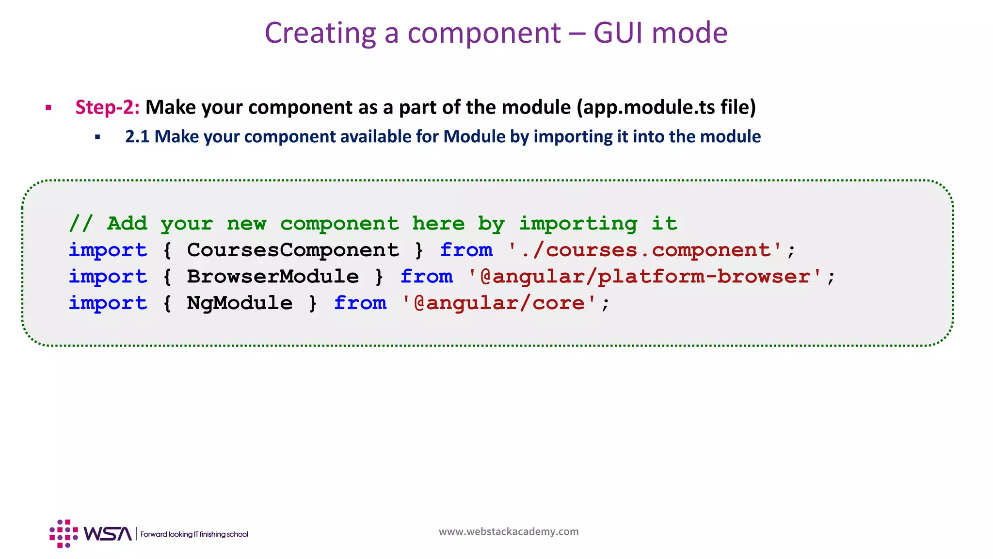 www.webstackacademy.com
Creating a component – GUI mode
 Step-2: Make your component as a part of the module (app.module.ts file)
 2.1 Make your component available for Module by importing it into the module
// Add your new component here by importing it
import { CoursesComponent } from './courses.component';
import { BrowserModule } from '@angular/platform-browser';
import { NgModule } from '@angular/core';
 