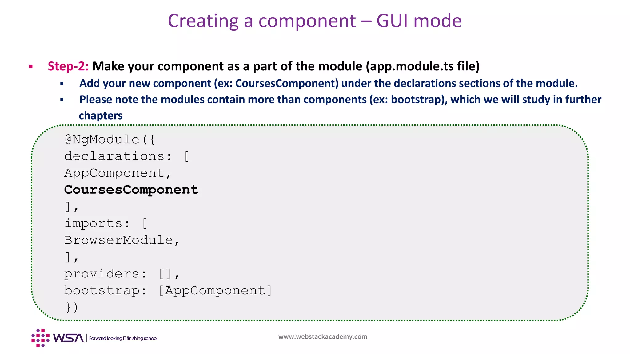 www.webstackacademy.com
Creating a component – GUI mode
 Step-2: Make your component as a part of the module (app.module.ts file)
 Add your new component (ex: CoursesComponent) under the declarations sections of the module.
 Please note the modules contain more than components (ex: bootstrap), which we will study in further
chapters
@NgModule({
declarations: [
AppComponent,
CoursesComponent
],
imports: [
BrowserModule,
],
providers: [],
bootstrap: [AppComponent]
})
 
