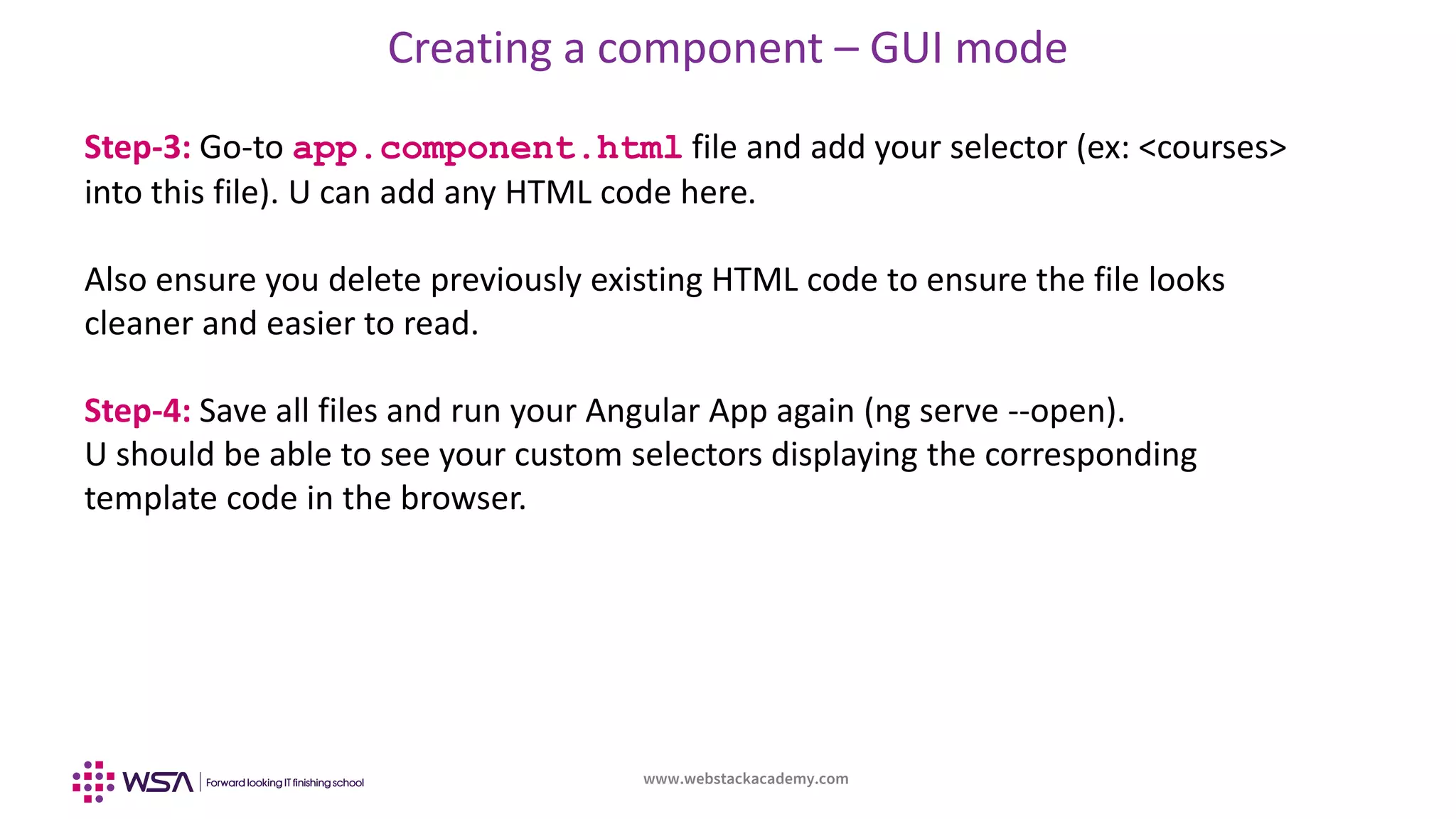 www.webstackacademy.com
Creating a component – GUI mode
Step-3: Go-to app.component.html file and add your selector (ex: <courses>
into this file). U can add any HTML code here.
Also ensure you delete previously existing HTML code to ensure the file looks
cleaner and easier to read.
Step-4: Save all files and run your Angular App again (ng serve --open).
U should be able to see your custom selectors displaying the corresponding
template code in the browser.
 