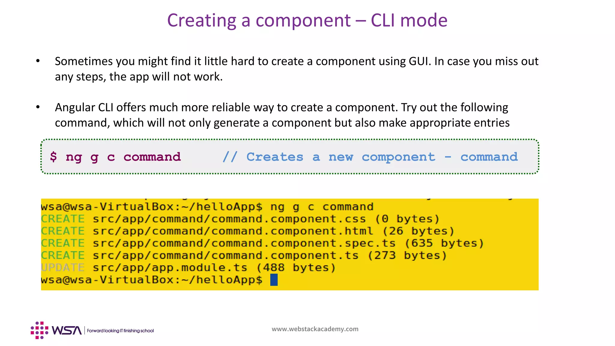 www.webstackacademy.com
Creating a component – CLI mode
• Sometimes you might find it little hard to create a component using GUI. In case you miss out
any steps, the app will not work.
• Angular CLI offers much more reliable way to create a component. Try out the following
command, which will not only generate a component but also make appropriate entries
$ ng g c command // Creates a new component - command
 