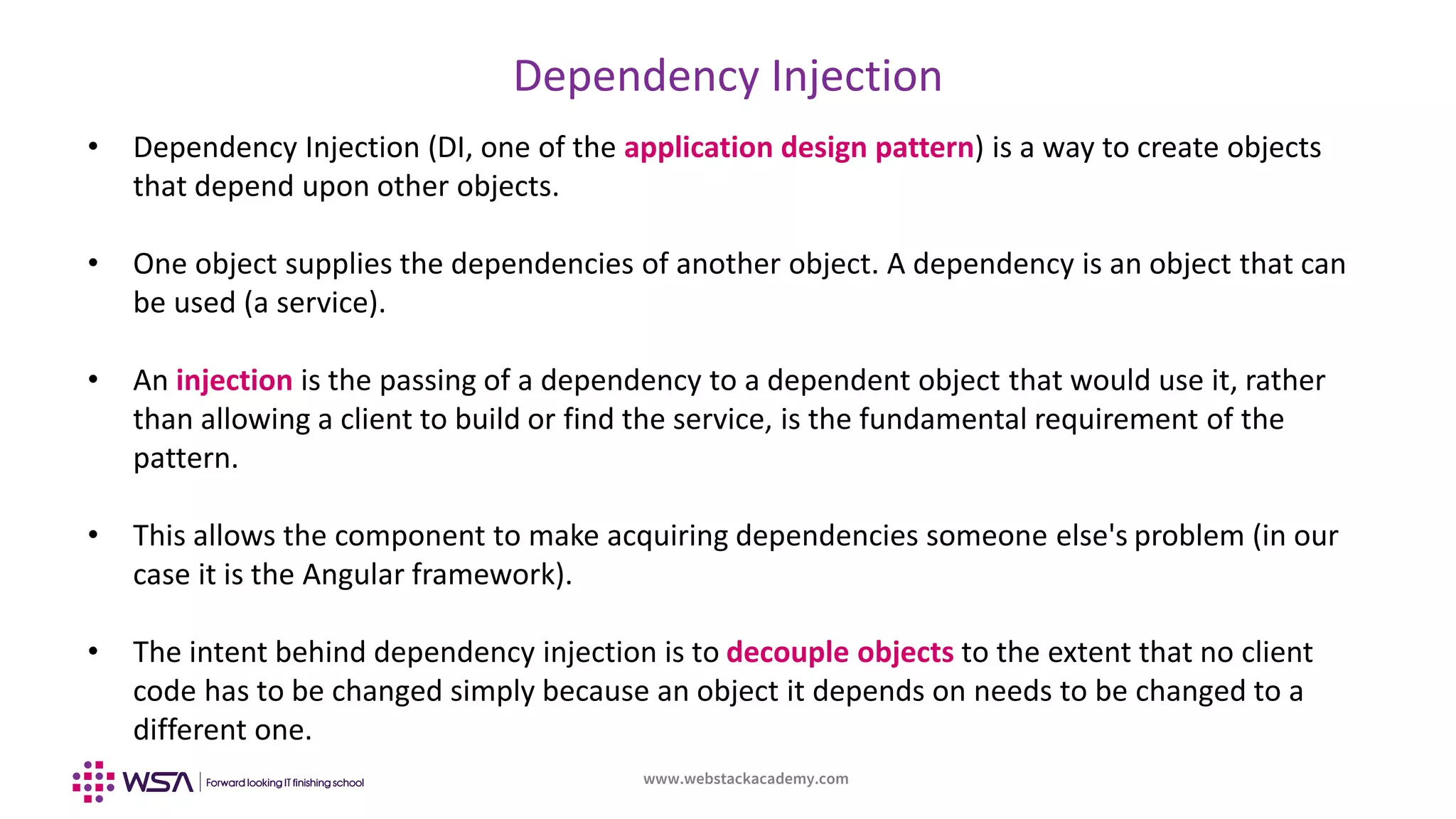 www.webstackacademy.com
Dependency Injection
• Dependency Injection (DI, one of the application design pattern) is a way to create objects
that depend upon other objects.
• One object supplies the dependencies of another object. A dependency is an object that can
be used (a service).
• An injection is the passing of a dependency to a dependent object that would use it, rather
than allowing a client to build or find the service, is the fundamental requirement of the
pattern.
• This allows the component to make acquiring dependencies someone else's problem (in our
case it is the Angular framework).
• The intent behind dependency injection is to decouple objects to the extent that no client
code has to be changed simply because an object it depends on needs to be changed to a
different one.
 