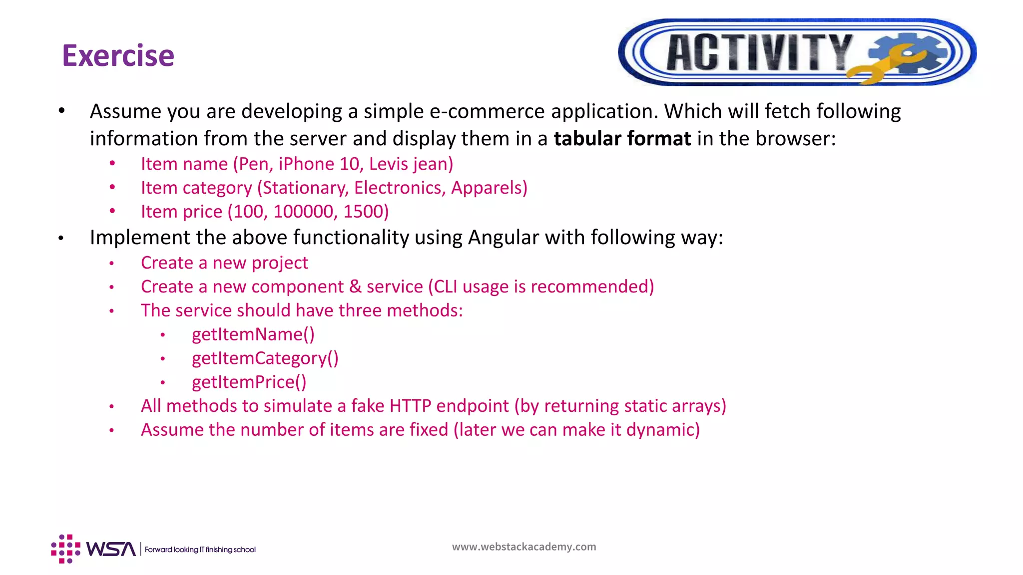 www.webstackacademy.com
Exercise
• Assume you are developing a simple e-commerce application. Which will fetch following
information from the server and display them in a tabular format in the browser:
• Item name (Pen, iPhone 10, Levis jean)
• Item category (Stationary, Electronics, Apparels)
• Item price (100, 100000, 1500)
• Implement the above functionality using Angular with following way:
• Create a new project
• Create a new component & service (CLI usage is recommended)
• The service should have three methods:
• getItemName()
• getItemCategory()
• getItemPrice()
• All methods to simulate a fake HTTP endpoint (by returning static arrays)
• Assume the number of items are fixed (later we can make it dynamic)
 