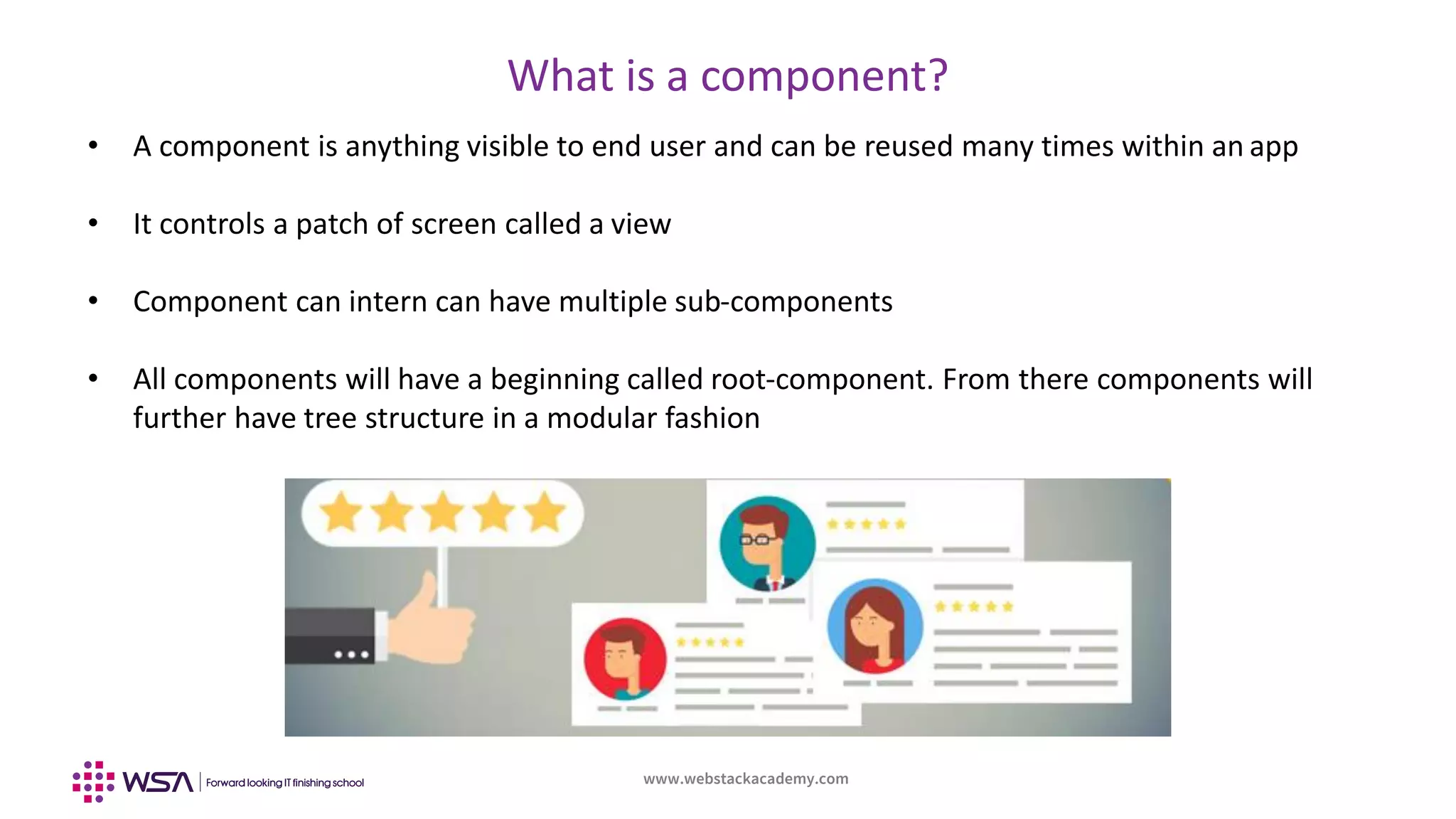 www.webstackacademy.com
What is a component?
• A component is anything visible to end user and can be reused many times within an app
• It controls a patch of screen called a view
• Component can intern can have multiple sub-components
• All components will have a beginning called root-component. From there components will
further have tree structure in a modular fashion
 
