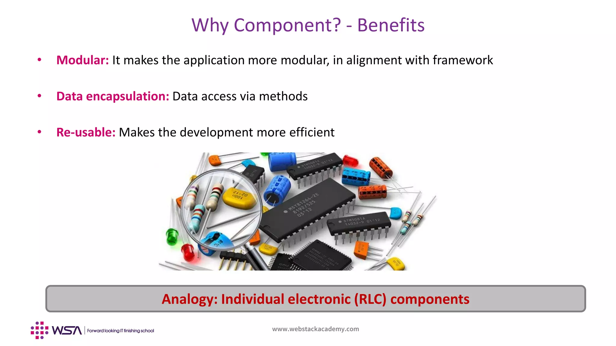 www.webstackacademy.com
Why Component? - Benefits
• Modular: It makes the application more modular, in alignment with framework
• Data encapsulation: Data access via methods
• Re-usable: Makes the development more efficient
Analogy: Individual electronic (RLC) components
 