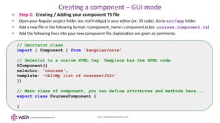 www.webstackacademy.com
Creating a component – GUI mode
 Step-1: Creating / Adding your component TS file
• Open your Angular project folder (ex: myFirstApp) in your editor (ex: VS code). Go to src/app folder.
• Add a new file in the following format: <component_name>.component.ts (ex: courses.component.ts)
• Add the following lines into your new component file. Explanation are given as comments.
// Decorator class
import { Component } from '@angular/core'
// Selector is a custom HTML tag. Template has the HTML code
@Component({
selector: 'courses',
template: '<h2>My list of courses</h2>'
})
// Main class of component, you can define attributes and methods here...
export class CoursesComponent {
}
 