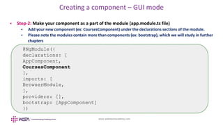www.webstackacademy.com
Creating a component – GUI mode
 Step-2: Make your component as a part of the module (app.module.ts file)
 Add your new component (ex: CoursesComponent) under the declarations sections of the module.
 Please note the modules contain more than components (ex: bootstrap), which we will study in further
chapters
@NgModule({
declarations: [
AppComponent,
CoursesComponent
],
imports: [
BrowserModule,
],
providers: [],
bootstrap: [AppComponent]
})
 