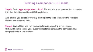 www.webstackacademy.com
Creating a component – GUI mode
Step-3: Go-to app.component.html file and add your selector (ex: <courses>
into this file). U can add any HTML code here.
Also ensure you delete previously existing HTML code to ensure the file looks
cleaner and easier to read.
Step-4: Save all files and run your Angular App again (ng serve --open).
U should be able to see your custom selectors displaying the corresponding
template code in the browser.
 