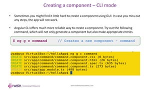 www.webstackacademy.com
Creating a component – CLI mode
• Sometimes you might find it little hard to create a component using GUI. In case you miss out
any steps, the app will not work.
• Angular CLI offers much more reliable way to create a component. Try out the following
command, which will not only generate a component but also make appropriate entries
$ ng g c command // Creates a new component - command
 