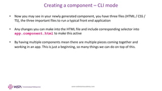 www.webstackacademy.com
Creating a component – CLI mode
• Now you may see in your newly generated component, you have three files (HTML / CSS /
TS), the three important files to run a typical front end application
• Any changes you can make into the HTML file and include corresponding selector into
app.component.html to make this active
• By having multiple components mean there are multiple pieces coming together and
working in an app. This is just a beginning, so many things we can do on top of this.
 