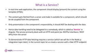 www.webstackacademy.com
What is a Service?
• In real-time web application, the component should display (present) the content using the
template (HTML)
• The content gets fetched from a server and make it available for a component, which should
be de-coupled from the component
• Only presentation is the component's responsibility, it should NOT be dealing with the data
• Hence data handling need to be delegated to a somebody, which is called as 'Service' in
Angular. The service primarily deals with an HTTP end-point (ex: RESTful interfaces / REST
APIs) from the server
• To demonstrate HTTP data fetching requires a service (which we will do in the Node.js
integration topic later). In the current topic let us create a service with a fake HTTP endpoint
 
