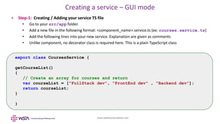 www.webstackacademy.com
Creating a service – GUI mode
 Step-1: Creating / Adding your service TS file
• Go to your src/app folder.
• Add a new file in the following format: <component_name>.service.ts (ex: courses.service.ts)
• Add the following lines into your new service. Explanation are given as comments
• Unlike component, no decorator class is required here. This is a plain TypeScript class
export class CoursesService {
getCourseList()
{
// Create an array for courses and return
var courseList = ["FullStack dev", "FrontEnd dev" , "Backend dev"];
return courseList;
}
}
 