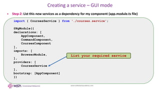 www.webstackacademy.com
Creating a service – GUI mode
 Step-2: List this new services as a dependency for my component (app.module.ts file)
import { CoursesService } from './courses.service';
@NgModule({
declarations: [
AppComponent,
CommandComponent,
CoursesComponent
],
imports: [
BrowserModule,
],
providers: [
CoursesService
],
bootstrap: [AppComponent]
})
List your required service
 