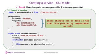 www.webstackacademy.com
Creating a service – GUI mode
 Step-3: Make changes in your component file (courses.component.ts)
// Import a service
import { CoursesService } from './courses.service';
@Component({
selector: 'courses',
template: `
<h2> {{title}}</h2>
<ul> {{courses}}</ul>
`
})
export class CoursesComponent {
title = 'List of courses in WSA:';
courses;
constructor (service: CoursesService)
{
this.courses = service.getCourseList();
}
}
These changes can be done in the
HTML file pointed by templateURL
as well
 