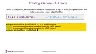 www.webstackacademy.com
Creating a service – CLI mode
Similar to component, services can be added to a component using CLI. Along with generation it will
make appropriate entries into other files
$ ng g s emailservice // Creates a new service
 