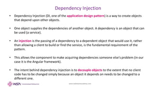 www.webstackacademy.com
Dependency Injection
• Dependency Injection (DI, one of the application design pattern) is a way to create objects
that depend upon other objects.
• One object supplies the dependencies of another object. A dependency is an object that can
be used (a service).
• An injection is the passing of a dependency to a dependent object that would use it, rather
than allowing a client to build or find the service, is the fundamental requirement of the
pattern.
• This allows the component to make acquiring dependencies someone else's problem (in our
case it is the Angular framework).
• The intent behind dependency injection is to decouple objects to the extent that no client
code has to be changed simply because an object it depends on needs to be changed to a
different one.
 