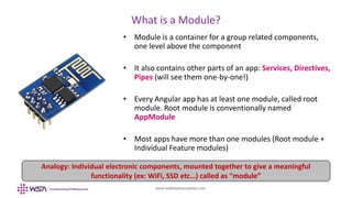 www.webstackacademy.com
What is a Module?
• Module is a container for a group related components,
one level above the component
• It also contains other parts of an app: Services, Directives,
Pipes (will see them one-by-one!)
• Every Angular app has at least one module, called root
module. Root module is conventionally named
AppModule
• Most apps have more than one modules (Root module +
Individual Feature modules)
Analogy: Individual electronic components, mounted together to give a meaningful
functionality (ex: WiFi, SSD etc…) called as “module”
 