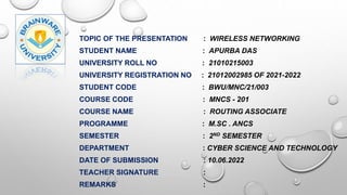 TOPIC OF THE PRESENTATION : WIRELESS NETWORKING
STUDENT NAME : APURBA DAS
UNIVERSITY ROLL NO : 21010215003
UNIVERSITY REGISTRATION NO : 21012002985 OF 2021-2022
STUDENT CODE : BWU/MNC/21/003
COURSE CODE : MNCS - 201
COURSE NAME : ROUTING ASSOCIATE
PROGRAMME : M.SC . ANCS
SEMESTER : 2ND SEMESTER
DEPARTMENT : CYBER SCIENCE AND TECHNOLOGY
DATE OF SUBMISSION : 10.06.2022
TEACHER SIGNATURE :
REMARKS :
 