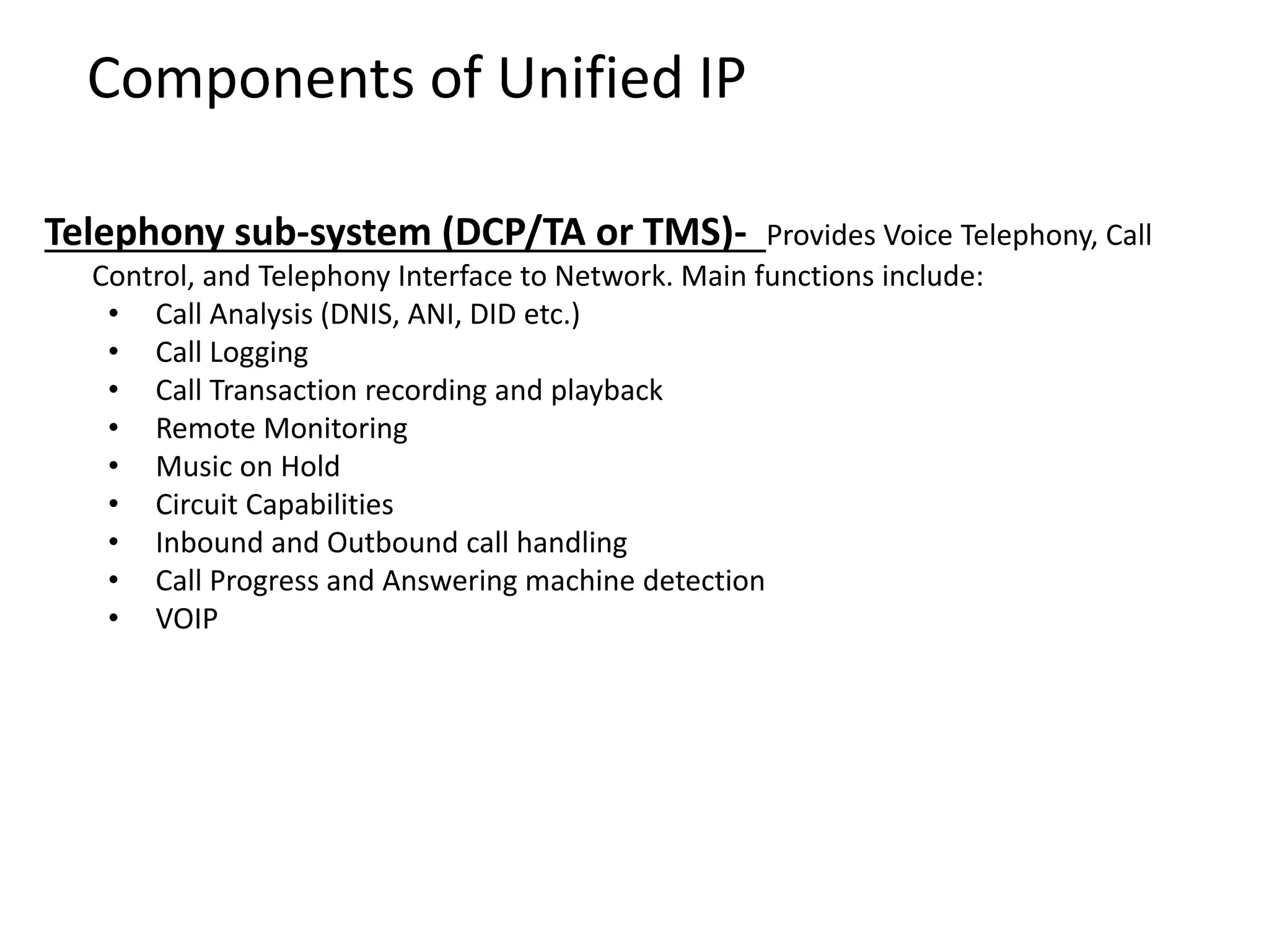 Components of Unified IP
Telephony sub-system (DCP/TA or TMS)- Provides Voice Telephony, Call
Control, and Telephony Interface to Network. Main functions include:
• Call Analysis (DNIS, ANI, DID etc.)
• Call Logging
• Call Transaction recording and playback
• Remote Monitoring
• Music on Hold
• Circuit Capabilities
• Inbound and Outbound call handling
• Call Progress and Answering machine detection
• VOIP
 