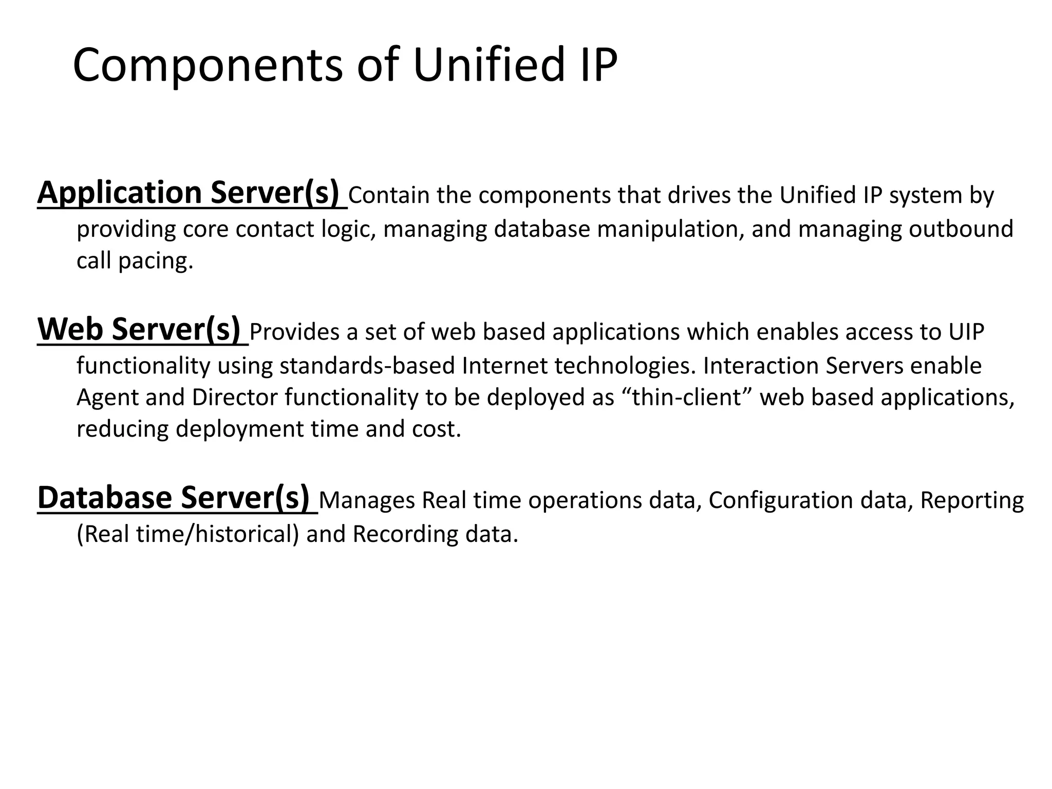 Components of Unified IP
Application Server(s) Contain the components that drives the Unified IP system by
providing core contact logic, managing database manipulation, and managing outbound
call pacing.
Web Server(s) Provides a set of web based applications which enables access to UIP
functionality using standards-based Internet technologies. Interaction Servers enable
Agent and Director functionality to be deployed as “thin-client” web based applications,
reducing deployment time and cost.
Database Server(s) Manages Real time operations data, Configuration data, Reporting
(Real time/historical) and Recording data.
 