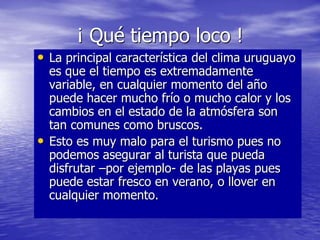 ¡ Qué tiempo loco !
• La principal característica del clima uruguayo
es que el tiempo es extremadamente
variable, en cualquier momento del año
puede hacer mucho frío o mucho calor y los
cambios en el estado de la atmósfera son
tan comunes como bruscos.
• Esto es muy malo para el turismo pues no
podemos asegurar al turista que pueda
disfrutar –por ejemplo- de las playas pues
puede estar fresco en verano, o llover en
cualquier momento.
 