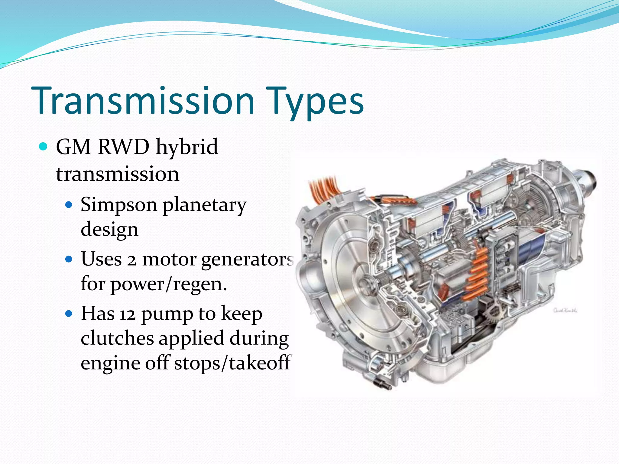 Transmission Types
 GM RWD hybrid
transmission
 Simpson planetary
design
 Uses 2 motor generators
for power/regen.
 Has 12 pump to keep
clutches applied during
engine off stops/takeoff
 