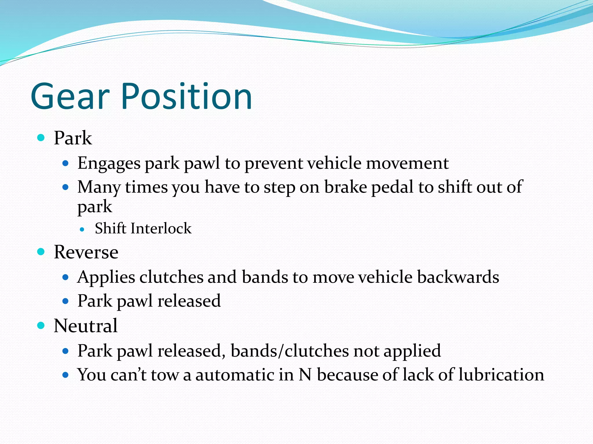 Gear Position
 Park
 Engages park pawl to prevent vehicle movement
 Many times you have to step on brake pedal to shift out of
park
 Shift Interlock
 Reverse
 Applies clutches and bands to move vehicle backwards
 Park pawl released
 Neutral
 Park pawl released, bands/clutches not applied
 You can’t tow a automatic in N because of lack of lubrication
 