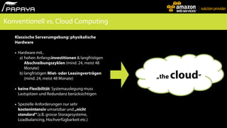 Konventionell vs. Cloud Computing

   Klassische Serverumgebung: physikalische
   Hardware

   •   Hardware mit..
        a) hohen Anfangsinvestitionen & langfristigen
           Abschreibungszyklen (mind. 24, meist 48
           Monate)
        b) langfristigen Miet- oder Leasingverträgen
           (mind. 24, meist 48 Monate)                  „the   cloud“
   •   keine Flexibilität: Systemauslegung muss
       Lastspitzen und Redundanz berücksichtigen

   •   Spezielle Anforderungen nur sehr
       kostenintensiv umsetzbar und „nicht
       standard“ (z.B. grosse Storagesysteme,
       Loadbalancing, Hochverfügbarkeit etc.)
 