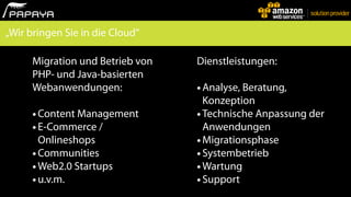 „Wir bringen Sie in die Cloud“

      Migration und Betrieb von   Dienstleistungen:
      PHP- und Java-basierten
      Webanwendungen:             • Analyse, Beratung,
                                    Konzeption
      • Content Management        • Technische Anpassung der
      • E-Commerce /                Anwendungen
        Onlineshops               • Migrationsphase
      • Communities               • Systembetrieb
      • Web2.0 Startups           • Wartung
      • u.v.m.                    • Support
 