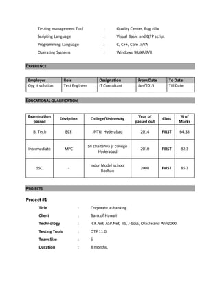 Testing management Tool : Quality Center, Bug zilla
Scripting Language : Visual Basic and QTP script
Programming Language : C, C++, Core JAVA
Operating Systems : Windows 98/XP/7/8
EXPERIENCE
EDUCATIONAL QUALIFICATION
Examination
passed
Discipline College/University
Year of
passed out
Class
% of
Marks
B. Tech ECE JNTU, Hyderabad 2014 FIRST 64.38
Intermediate MPC
Sri chaitanya jr college
Hyderabad
2010 FIRST 82.3
SSC -
Indur Model school
Bodhan
2008 FIRST 85.3
PROJECTS
Project #1
Title : Corporate e-banking
Client : Bank of Hawaii
Technology : C#.Net, ASP.Net, IIS, J-boss, Oracle and Win2000.
Testing Tools : QTP 11.0
Team Size : 6
Duration : 8 months.
Employer Role Designation From Date To Date
Gyg it solution Test Engineer IT Consultant Jan/2015 Till Date
 