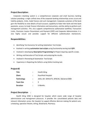 Project Description:
Corporate e-banking system is a comprehensive corporate and small business banking
solution providing a single unified view of the corporate banking relationships across asset and
liability products, limits, trade finance and cash management. Corporate customers of the bank
gain the flexibility to view details of each account, capability to make Inter-bank and Intra-bank
payments, access to trade finance information and transactions, and the ability to perform cash
management activities. This also supports comprehensive authorization workflow, Transaction
Limits, Electronic Invoice Presentment and Payment (EIPP) and Corporate Administration. It is
also highly secure and provides support for different authentication mechanisms.
Responsibilities:
 Identifying Test Scenarios for writing Automation Test Scripts.
 Involved in writing automation test scripts using functionality testing tool QTP.
 Involved in developing Descriptive Programming for Project requiring specific scripts.
 Writing and Execution of Test Scripts and analysing the results.
 Involved in Reviewing of Automation Test Scripts
 Experience in Reporting the Defects using Defect tracking tool.
Project #2
Title : Health Wing
Client : Peachford Hospital
Technology : JAVA, JSP, SERVLETS, APACHE, SQLServer2000
Team Size : 9
Duration : 6 Months.
Project Description :
Health Wing (HW) is designed for hospital, which covers wide range of hospital
administration and management processes. It provides the consolidated patients data and
relevant information across the hospital to support effective decision making for patient care,
scheduling, operation theatre, billing, Blood bank, Pharmacy.
 
