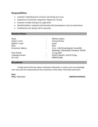 Responsibilities
 Involved in identifying test scenarios and writing test cases.
 Experience in Functional, Integration, Regression Testing.
 Involved in Smoke testing of an application.
 Identified defects, reported and interacted with development team to resolve them.
 Handled test case design and its execution.
PERSONAL PROFILE
Name : Abhilesh Jadhav
Father’s name : Yeshwanth Rao
Mother's name : Geeta
Male : Male
Permanent Address : H.no : 1-69/2,Doultabad(v),Tanoor(M),
Mudhol(p), Adilabad(D),Telangana, 504102
Date of Birth : 15 aug,1993
Languages Known : English, Marathi, Hindi & Telugu
Pan card : BNNPA1548Q
DECLARATION
I hereby declare that the above mentioned information is correct up to my knowledge
and I hear take the responsibility for the correctness of the above mentioned particulars.
Date:
Place: Hyderabad. (ABHILESH JADHAV)
 