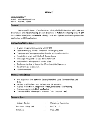 RESUME
ABHILESH JADHAV
E-mail : ajpatil419@gmail.com
Cell no.: +91-9963719838
SUMMARY
I have around 1.6 years of total experience in the field of information technology with
the emphasis on Software Testing. 1+ years Experience in Automation Testing using HP QTP
and 6 months of experience in Manual Testing. I have also experienced in Testing Web-based
applications and GUI applications.
AUTOMATIONTESTING SKILLS
 1+ years of Experience in working with HP QTP
 Good at identifying business component and designing them
 Experience with Testing Annotation, Grouping and Parallel execution.
 Executed test scripts on IE, Firefox & Google chrome
 Knowledge in Keyword and Data driven framework
 Integrated and Testing with our current project
 Good understanding of Automation life cycle and Quality process
 Basic knowledge on selenium.
 Good in Core JAVA.
MANUALTESTING SKILLS
 Well acquainted with Software Development Life Cycle & Software Test Life
Cycle.
 Involved in writing Test cases and executing the test cases.
 Involved in Functional, Integration, System, Smoke and Sanity Testing.
 Extensive experience in Black box Testing.
 Extensive working knowledge in Structured Query Language (SQL).
TECHNICAL SKILLS
Software Testing : Manual and Automation
Functional Testing Tool : HP-QTP 11.0
Data Base : Oracle, SQL
 