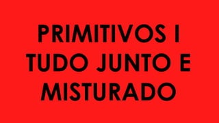 PRIMITIVOS I
TUDO JUNTO E
MISTURADO
 