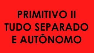 PRIMITIVO II
TUDO SEPARADO
E AUTÔNOMO
 