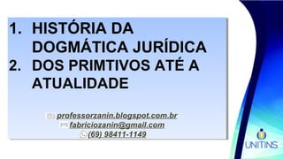 1. HISTÓRIA DA
DOGMÁTICA JURÍDICA
2. DOS PRIMTIVOS ATÉ A
ATUALIDADE
professorzanin.blogspot.com.br
fabriciozanin@gmail.com
(69) 98411-1149
1. HISTÓRIA DA
DOGMÁTICA JURÍDICA
2. DOS PRIMTIVOS ATÉ A
ATUALIDADE
professorzanin.blogspot.com.br
fabriciozanin@gmail.com
(69) 98411-1149
 
