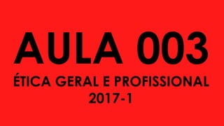 AULA 003
ÉTICA GERAL E PROFISSIONAL
2017-1
 