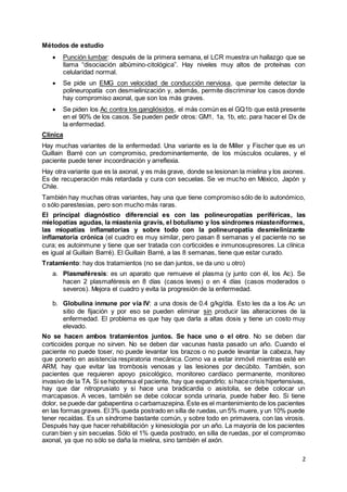 2
Métodos de estudio
 Punción lumbar: después de la primera semana, el LCR muestra un hallazgo que se
llama “disociación albúmino-citológica”. Hay niveles muy altos de proteínas con
celularidad normal.
 Se pide un EMG con velocidad de conducción nerviosa, que permite detectar la
polineuropatía con desmielinización y, además, permite discriminar los casos donde
hay compromiso axonal, que son los más graves.
 Se piden los Ac contra los gangliósidos, el más común es el GQ1b que está presente
en el 90% de los casos. Se pueden pedir otros: GM1, 1a, 1b, etc. para hacer el Dx de
la enfermedad.
Clínica
Hay muchas variantes de la enfermedad. Una variante es la de Miller y Fischer que es un
Guillain Barré con un compromiso, predominantemente, de los músculos oculares, y el
paciente puede tener incoordinación y arreflexia.
Hay otra variante que es la axonal, y es más grave, donde se lesionan la mielina y los axones.
Es de recuperación más retardada y cura con secuelas. Se ve mucho en México, Japón y
Chile.
También hay muchas otras variantes, hay una que tiene compromiso sólo de lo autonómico,
o sólo parestesias, pero son mucho más raras.
El principal diagnóstico diferencial es con las polineuropatías periféricas, las
mielopatías agudas, la miastenia gravis, el botulismo y los síndromes miasteniformes,
las miopatías inflamatorias y sobre todo con la polineuropatía desmielinizante
inflamatoria crónica (el cuadro es muy similar, pero pasan 8 semanas y el paciente no se
cura; es autoinmune y tiene que ser tratada con corticoides e inmunosupresores. La clínica
es igual al Guillain Barré). El Guillain Barré, a las 8 semanas, tiene que estar curado.
Tratamiento: hay dos tratamientos (no se dan juntos, se da uno u otro)
a. Plasmaféresis: es un aparato que remueve el plasma (y junto con él, los Ac). Se
hacen 2 plasmaféresis en 8 días (casos leves) o en 4 días (casos moderados o
severos). Mejora el cuadro y evita la progresión de la enfermedad.
b. Globulina inmune por vía IV: a una dosis de 0.4 g/kg/día. Esto les da a los Ac un
sitio de fijación y por eso se pueden eliminar sin producir las alteraciones de la
enfermedad. El problema es que hay que darla a altas dosis y tiene un costo muy
elevado.
No se hacen ambos tratamientos juntos. Se hace uno o el otro. No se deben dar
corticoides porque no sirven. No se deben dar vacunas hasta pasado un año. Cuando el
paciente no puede toser, no puede levantar los brazos o no puede levantar la cabeza, hay
que ponerlo en asistencia respiratoria mecánica. Como va a estar inmóvil mientras esté en
ARM, hay que evitar las trombosis venosas y las lesiones por decúbito. También, son
pacientes que requieren apoyo psicológico, monitoreo cardíaco permanente, monitoreo
invasivo de la TA. Si se hipotensa el paciente, hay que expandirlo; si hace crisis hipertensivas,
hay que dar nitroprusiato y si hace una bradicardia o asistolia, se debe colocar un
marcapasos. A veces, también se debe colocar sonda urinaria, puede haber íleo. Si tiene
dolor, se puede dar gabapentina o carbamazepina. Éste es el mantenimiento de los pacientes
en las formas graves. El 3% queda postrado en silla de ruedas, un 5% muere, y un 10% puede
tener recaídas. Es un síndrome bastante común, y sobre todo en primavera, con las virosis.
Después hay que hacer rehabilitación y kinesiología por un año. La mayoría de los pacientes
curan bien y sin secuelas. Sólo el 1% queda postrado, en silla de ruedas, por el compromiso
axonal, ya que no sólo se daña la mielina, sino también el axón.
 